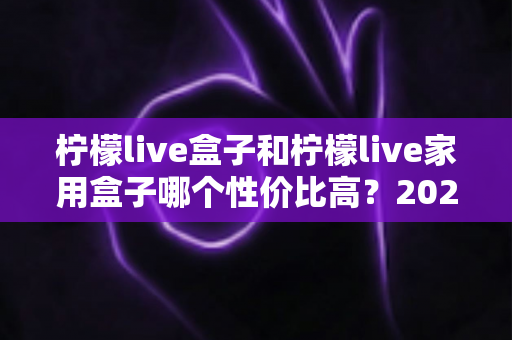 柠檬live盒子和柠檬live家用盒子哪个性价比高？2025最新选购对比指南，帮你花最少的钱买到最合适的电视盒子