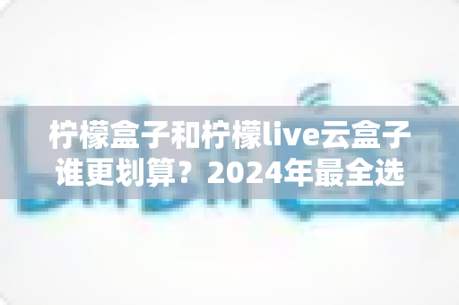 柠檬盒子和柠檬live云盒子谁更划算?2024年最全选购对比指南,帮你花对每一分钱 柠檬盒子和柠檬live云盒子谁更划算?2024年最全选购对比指南,帮你花对每一分钱
