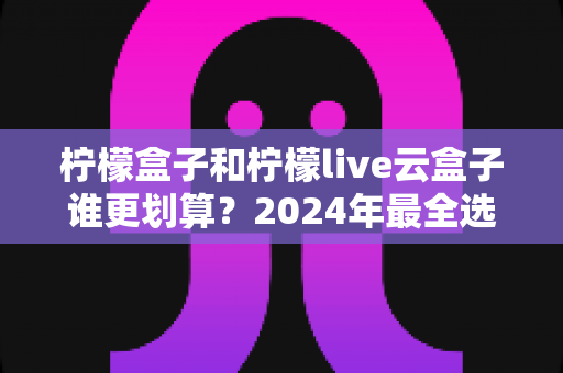 柠檬盒子和柠檬live云盒子谁更划算?2024年最全选购对比指南,帮你花对每一分钱 柠檬盒子和柠檬live云盒子谁更划算?2024年最全选购对比指南,帮你花对每一分钱