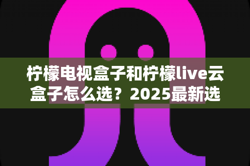 柠檬电视盒子和柠檬live云盒子怎么选?2025最新选购攻略帮你一次看懂两者区别 柠檬电视盒子和柠檬live云盒子怎么选?2025最新选购攻略帮你一次看懂两者区别