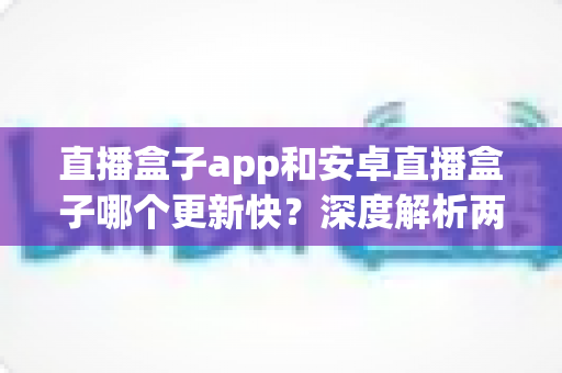 直播盒子app和安卓直播盒子哪个更新快?深度解析两者更新速度差异与选购全指南 直播盒子app和安卓直播盒子哪个更新快?深度解析两者更新速度差异与选购全指南