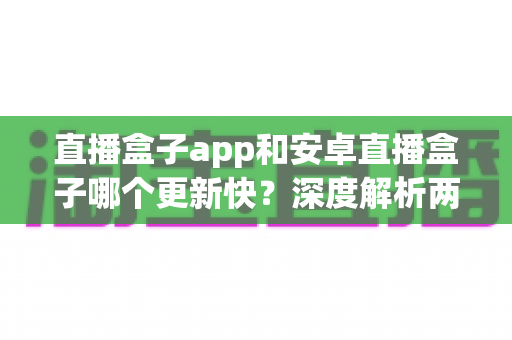直播盒子app和安卓直播盒子哪个更新快？深度解析两者更新速度差异与选购全指南