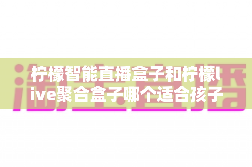 柠檬智能直播盒子和柠檬live聚合盒子哪个适合孩子?家长必读的深度对比与选购指南 柠檬智能直播盒子和柠檬live聚合盒子哪个适合孩子?家长必读的深度对比与选购指南