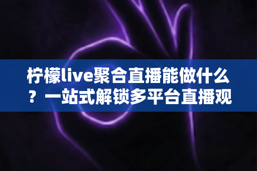 柠檬live聚合直播能做什么?一站式解锁多平台直播观看新体验 柠檬live聚合直播能做什么?一站式解锁多平台直播观看新体验