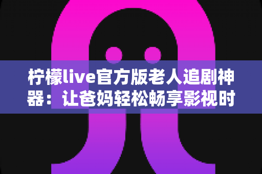 柠檬live官方版老人追剧神器：让爸妈轻松畅享影视时光的贴心之选
