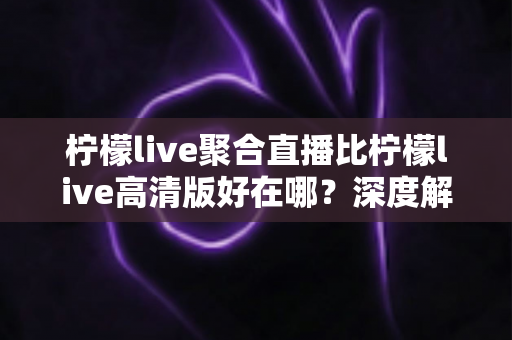 柠檬live聚合直播比柠檬live高清版好在哪?深度解析两大版本核心差异与选购指南 柠檬live聚合直播比柠檬live高清版好在哪?深度解析两大版本核心差异与选购指南