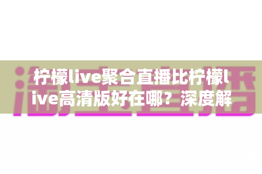 柠檬live聚合直播比柠檬live高清版好在哪?深度解析两大版本核心差异与选购指南 柠檬live聚合直播比柠檬live高清版好在哪?深度解析两大版本核心差异与选购指南