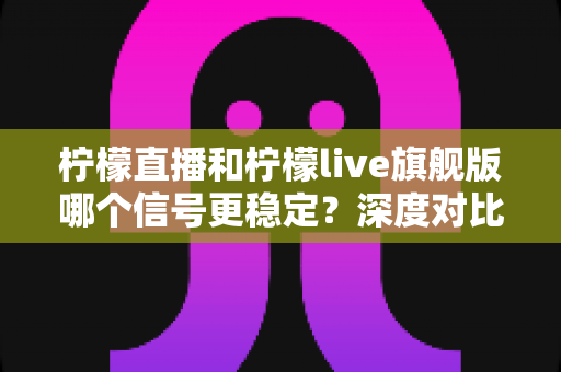 柠檬直播和柠檬live旗舰版哪个信号更稳定？深度对比分析与实用选择指南