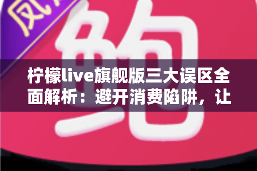 柠檬live旗舰版三大误区全面解析：避开消费陷阱，让直播体验更安心