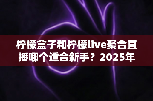 柠檬盒子和柠檬live聚合直播哪个适合新手？2025年最新全方位对比测评与选择指南
