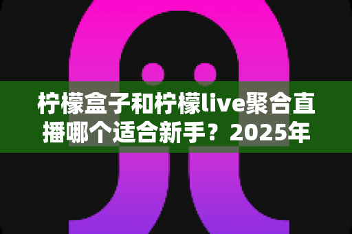 柠檬盒子和柠檬live聚合直播哪个适合新手？2025年最新全方位对比测评与选择指南