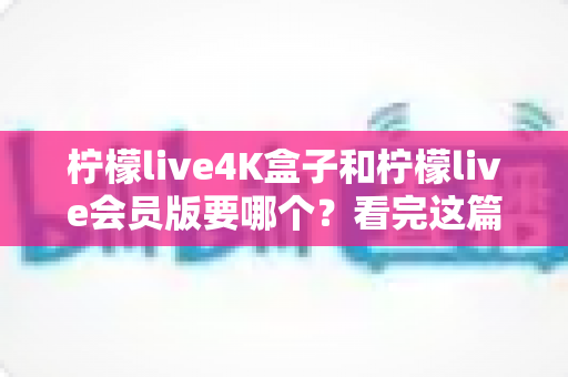 柠檬live4K盒子和柠檬live会员版要哪个？看完这篇选购指南再决定不后悔