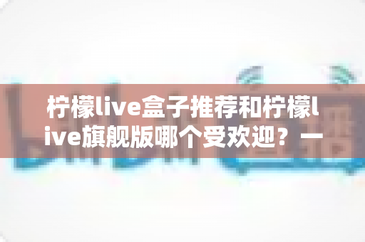 柠檬live盒子推荐和柠檬live旗舰版哪个受欢迎？一篇文章看懂两款热门设备怎么选