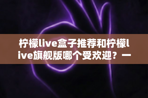 柠檬live盒子推荐和柠檬live旗舰版哪个受欢迎？一篇文章看懂两款热门设备怎么选