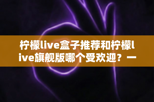 柠檬live盒子推荐和柠檬live旗舰版哪个受欢迎？一篇文章看懂两款热门设备怎么选