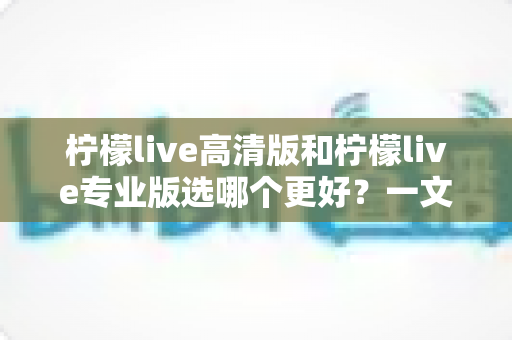 柠檬live高清版和柠檬live专业版选哪个更好？一文看懂两大版本差异，选对不踩坑