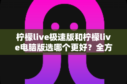 柠檬live极速版和柠檬live电脑版选哪个更好?全方位对比评测帮你一次选定 柠檬live极速版和柠檬live电脑版选哪个更好?全方位对比评测帮你一次选定