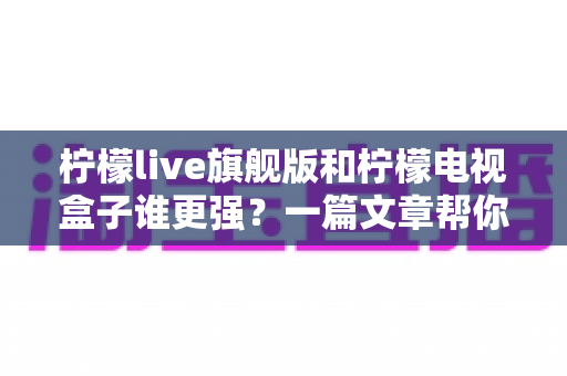 柠檬live旗舰版和柠檬电视盒子谁更强？一篇文章帮你选对大屏观影方案