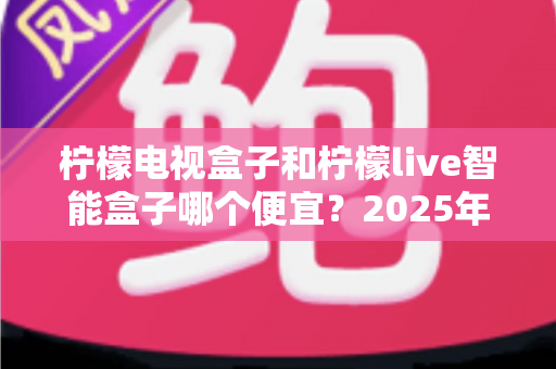 柠檬电视盒子和柠檬live智能盒子哪个便宜？2025年最新价格对比与高性价比选购全攻略