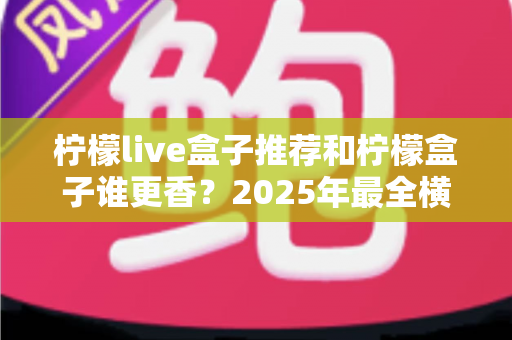 柠檬live盒子推荐和柠檬盒子谁更香？2025年最全横评对比，看完这篇不再纠结选错