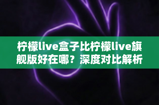 柠檬live盒子比柠檬live旗舰版好在哪？深度对比解析助你选对版本