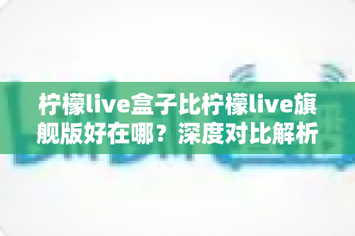 柠檬live盒子比柠檬live旗舰版好在哪？深度对比解析助你选对版本