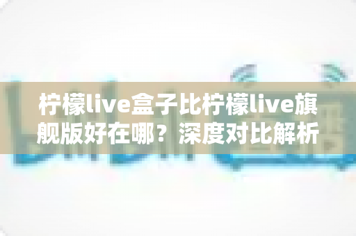 柠檬live盒子比柠檬live旗舰版好在哪？深度对比解析助你选对版本