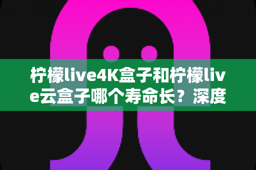 柠檬live4K盒子和柠檬live云盒子哪个寿命长?深度对比分析、选购指南与保养秘籍全解析 柠檬live4K盒子和柠檬live云盒子哪个寿命长?深度对比分析、选购指南与保养秘籍全解析