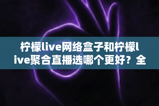 柠檬live网络盒子和柠檬live聚合直播选哪个更好？全方位深度对比与选购指南