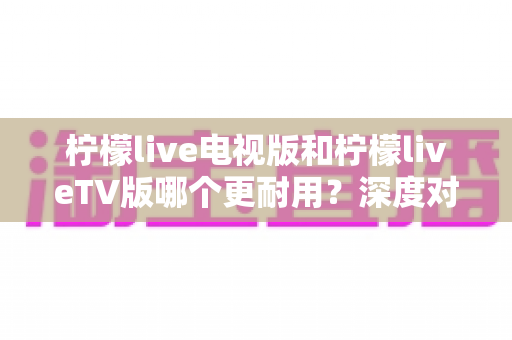 柠檬live电视版和柠檬liveTV版哪个更耐用？深度对比解析与实用选择指南