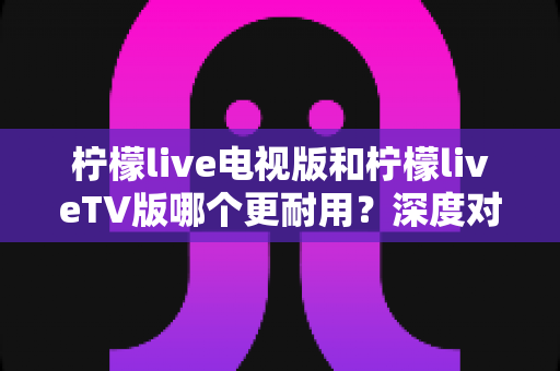 柠檬live电视版和柠檬liveTV版哪个更耐用？深度对比解析与实用选择指南
