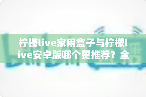 柠檬live家用盒子与柠檬live安卓版哪个更推荐？全面对比解析，帮你选出最适合的观看方案