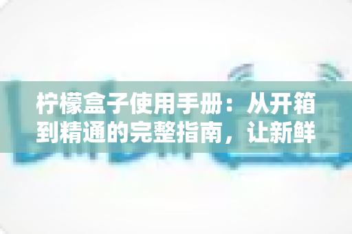 柠檬盒子使用手册:从开箱到精通的完整指南,让新鲜生活触手可及 柠檬盒子使用手册:从开箱到精通的完整指南,让新鲜生活触手可及