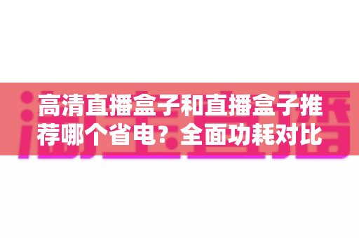 高清直播盒子和直播盒子推荐哪个省电？全面功耗对比与省电选购攻略
