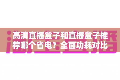 高清直播盒子和直播盒子推荐哪个省电？全面功耗对比与省电选购攻略
