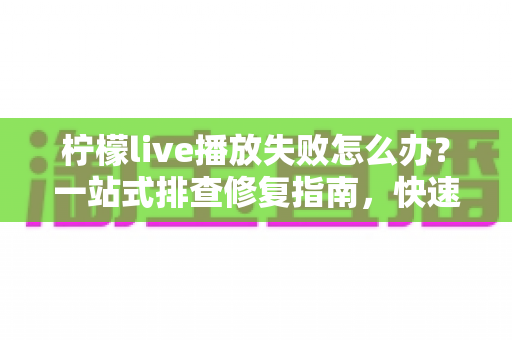柠檬live播放失败怎么办？一站式排查修复指南，快速恢复流畅观看体验