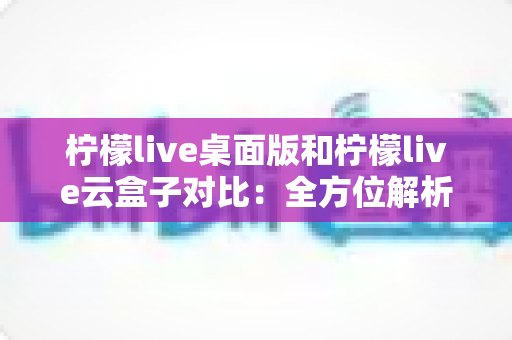柠檬live桌面版和柠檬live云盒子对比:全方位解析两款工具的差异,帮你选出最适合的直播方案 柠檬live桌面版和柠檬live云盒子对比:全方位解析两款工具的差异,帮你选出最适合的直播方案