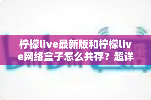柠檬live最新版和柠檬live网络盒子怎么共存?超详细双版本安装教程与避坑指南全解析 柠檬live最新版和柠檬live网络盒子怎么共存?超详细双版本安装教程与避坑指南全解析