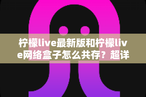 柠檬live最新版和柠檬live网络盒子怎么共存?超详细双版本安装教程与避坑指南全解析 柠檬live最新版和柠檬live网络盒子怎么共存?超详细双版本安装教程与避坑指南全解析