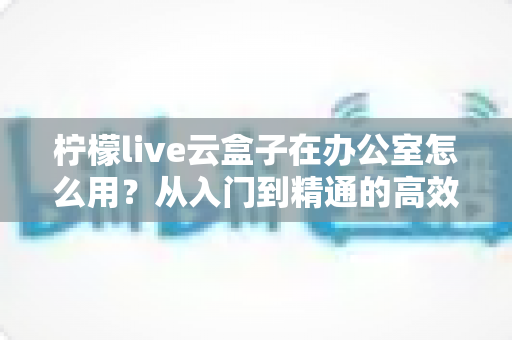 柠檬live云盒子在办公室怎么用?从入门到精通的高效办公全攻略 柠檬live云盒子在办公室怎么用?从入门到精通的高效办公全攻略