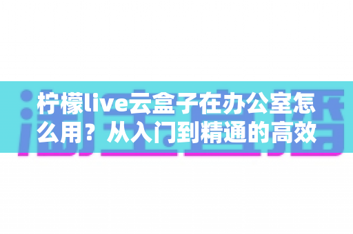 柠檬live云盒子在办公室怎么用?从入门到精通的高效办公全攻略 柠檬live云盒子在办公室怎么用?从入门到精通的高效办公全攻略