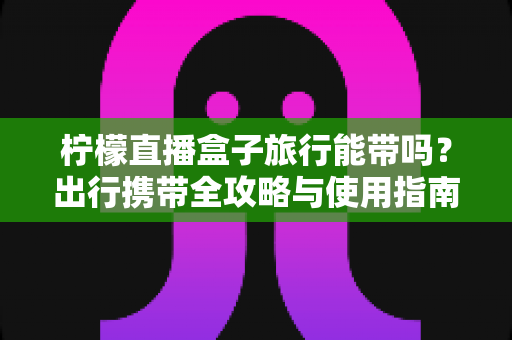 柠檬直播盒子旅行能带吗？出行携带全攻略与使用指南