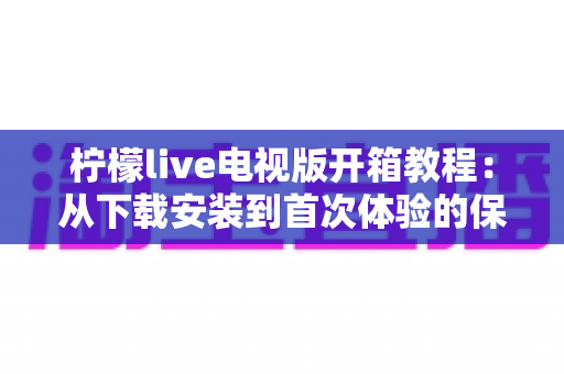 柠檬live电视版开箱教程:从下载安装到首次体验的保姆级大屏上手指南 柠檬live电视版开箱教程:从下载安装到首次体验的保姆级大屏上手指南