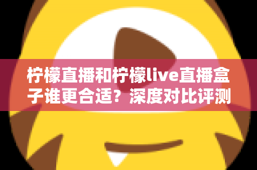 柠檬直播和柠檬live直播盒子谁更合适？深度对比评测帮你选出最佳观看方案