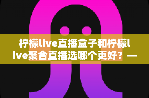 柠檬live直播盒子和柠檬live聚合直播选哪个更好?——五大维度深度对比与人群选购全指南 柠檬live直播盒子和柠檬live聚合直播选哪个更好?——五大维度深度对比与人群选购全指南