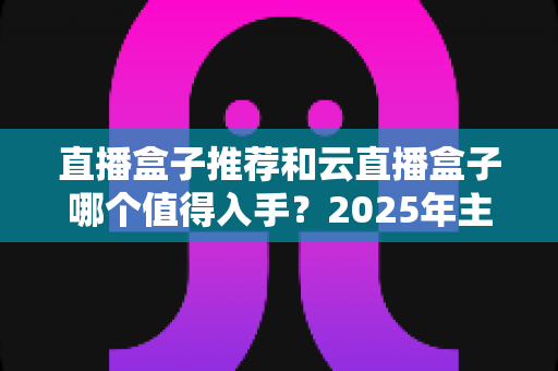 直播盒子推荐和云直播盒子哪个值得入手?2025年主播设备选购全攻略助你轻松开播 直播盒子推荐和云直播盒子哪个值得入手?2025年主播设备选购全攻略助你轻松开播