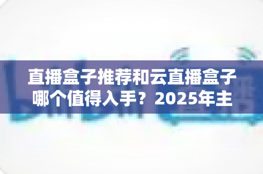 直播盒子推荐和云直播盒子哪个值得入手？2025年主播设备选购全攻略助你轻松开播