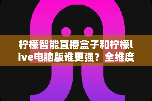 柠檬智能直播盒子和柠檬live电脑版谁更强?全维度深度对比,看完再选不踩坑 柠檬智能直播盒子和柠檬live电脑版谁更强?全维度深度对比,看完再选不踩坑