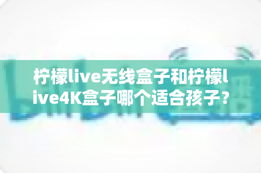 柠檬live无线盒子和柠檬live4K盒子哪个适合孩子?家长选购前的必读攻略 柠檬live无线盒子和柠檬live4K盒子哪个适合孩子?家长选购前的必读攻略