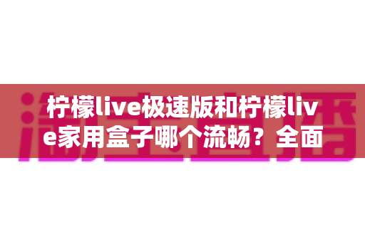 柠檬live极速版和柠檬live家用盒子哪个流畅?全面流畅度对比测评与选购指南 柠檬live极速版和柠檬live家用盒子哪个流畅?全面流畅度对比测评与选购指南